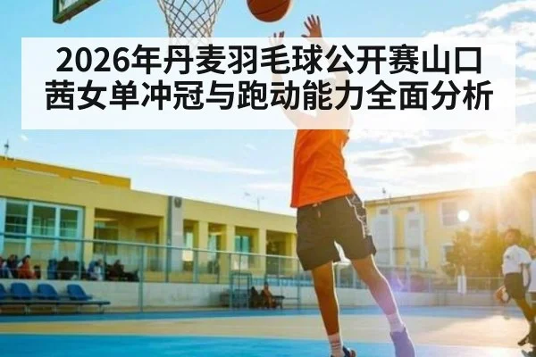 2026年丹麦羽毛球公开赛山口茜女单冲冠与跑动能力全面分析