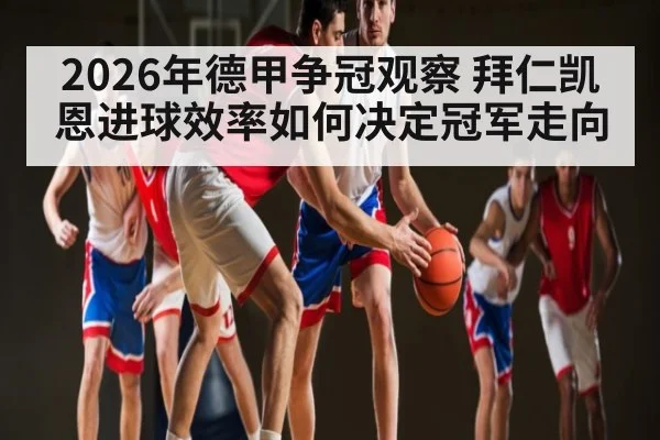 2026年德甲争冠观察 拜仁凯恩进球效率如何决定冠军走向
